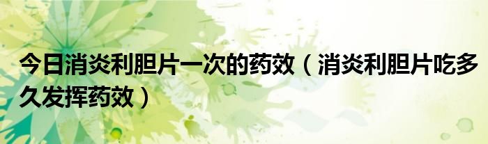 今日消炎利胆片一次的药效(消炎利胆片吃多久发挥药效)