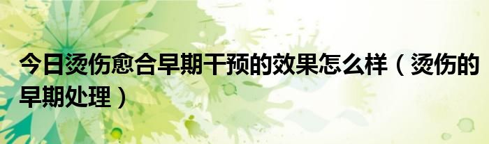 今日烫伤愈合早期干预的效果怎么样(烫伤的早期处理)