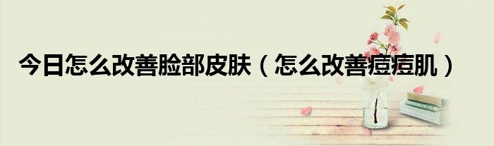 今日怎么改善脸部皮肤(怎么改善痘痘肌)