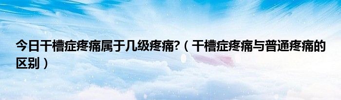 今日干槽症疼痛属于几级疼痛?(干槽症疼痛与普通疼痛的区别)