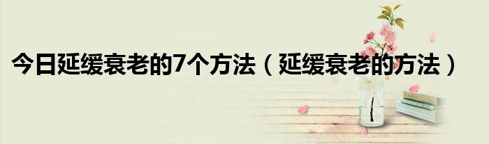 今日延缓衰老的7个方法(延缓衰老的方法)
