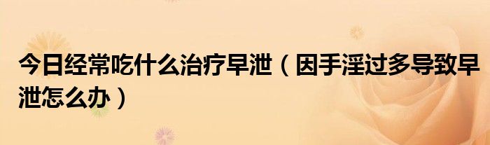 今日经常吃什么治疗早泄(因手淫过多导致早泄怎么办)