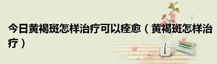 今日黄褐斑怎样治疗可以痊愈(黄褐斑怎样治疗)