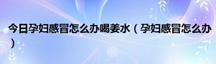 今日孕妇感冒怎么办喝姜水(孕妇感冒怎么办)