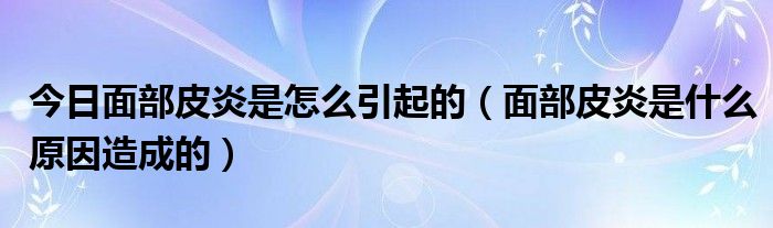 今日面部皮炎是怎么引起的(面部皮炎是什么原因造成的)