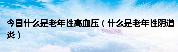 今日什么是老年性高血压(什么是老年性阴道炎)