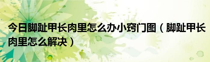今日脚趾甲长肉里怎么办小窍门图(脚趾甲长肉里怎么解决)