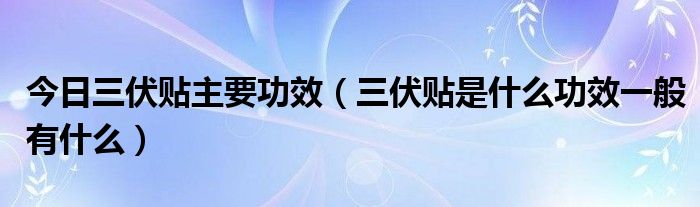 今日三伏贴主要功效(三伏贴是什么功效一般有什么)