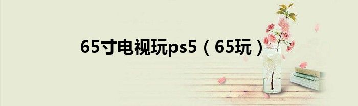 65寸电视玩ps5(65玩)