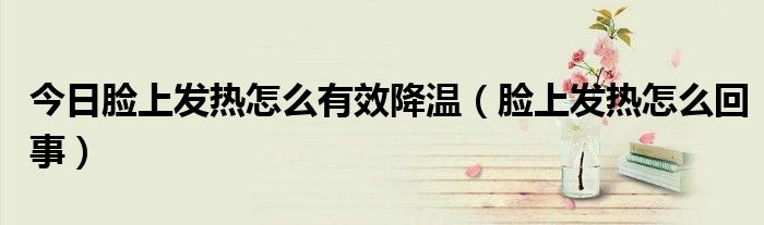今日脸上发热怎么有效降温(脸上发热怎么回事)