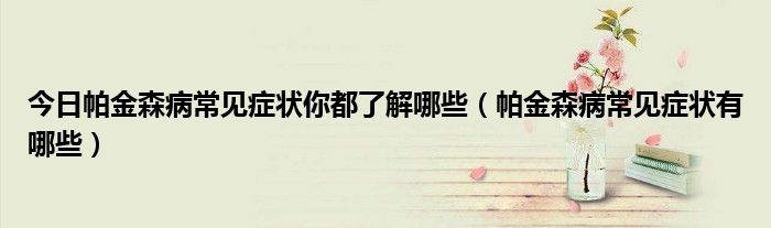 今日帕金森病常见症状你都了解哪些(帕金森病常见症状有哪些)