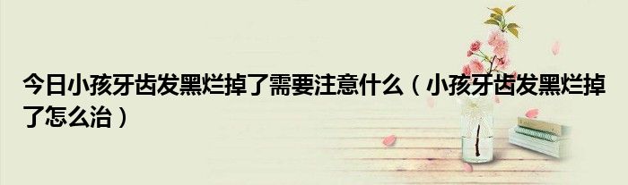 今日小孩牙齿发黑烂掉了需要注意什么(小孩牙齿发黑烂掉了怎么治)