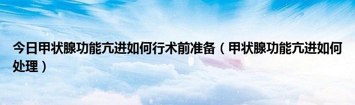 今日甲状腺功能亢进如何行术前准备(甲状腺功能亢进如何处理)