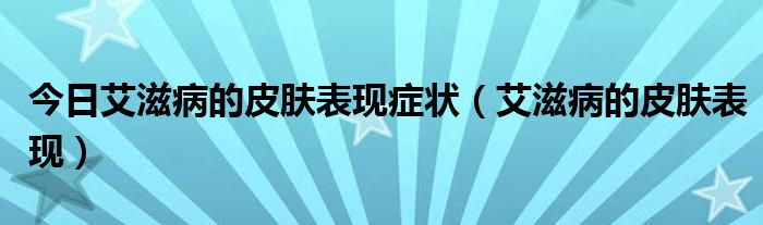 今日艾滋病的皮肤表现症状(艾滋病的皮肤表现)