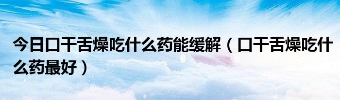 今日口干舌燥吃什么药能缓解(口干舌燥吃什么药最好)