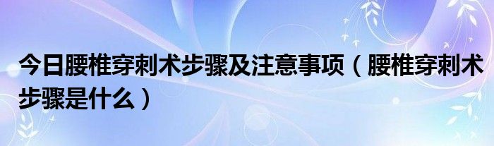 今日腰椎穿刺术步骤及注意事项(腰椎穿刺术步骤是什么)