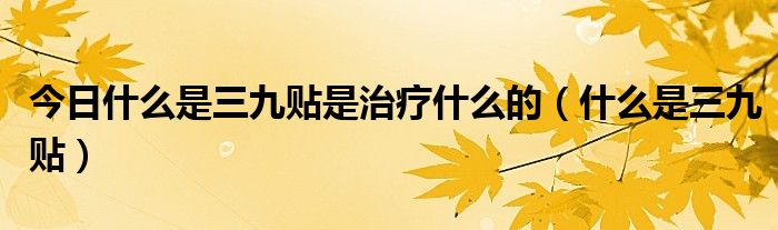 今日什么是三九贴是治疗什么的(什么是三九贴)