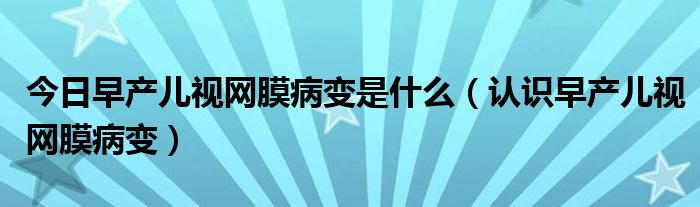 今日早产儿视网膜病变是什么(认识早产儿视网膜病变)