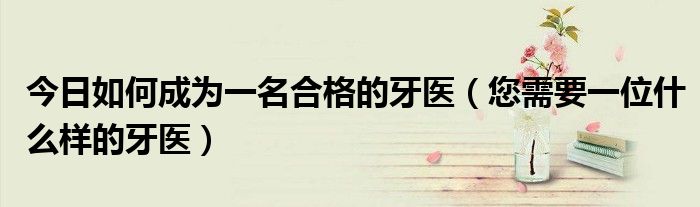 今日如何成为一名合格的牙医(您需要一位什么样的牙医)