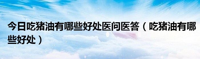 今日吃猪油有哪些好处医问医答(吃猪油有哪些好处)