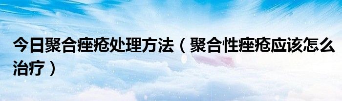 今日聚合痤疮处理方法(聚合性痤疮应该怎么治疗)