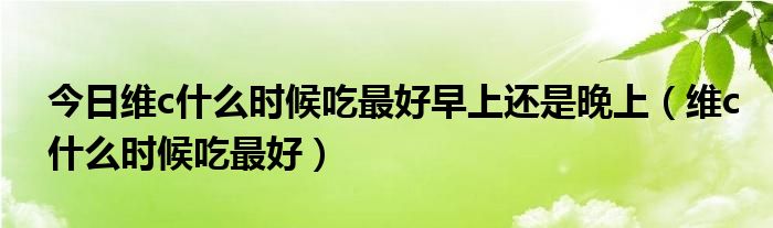 今日维c什么时候吃最好早上还是晚上(维c什么时候吃最好)