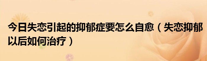 今日失恋引起的抑郁症要怎么自愈(失恋抑郁以后如何治疗)