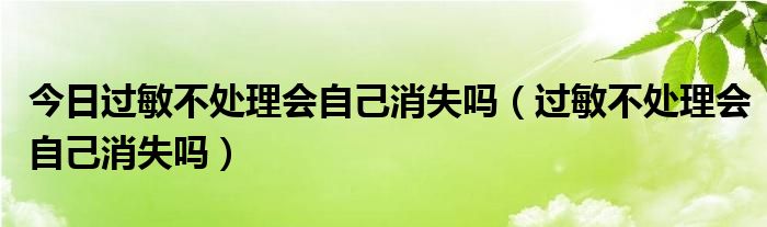 今日过敏不处理会自己消失吗(过敏不处理会自己消失吗)