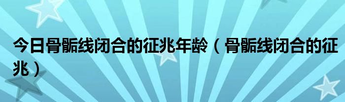 今日骨骺线闭合的征兆年龄(骨骺线闭合的征兆)