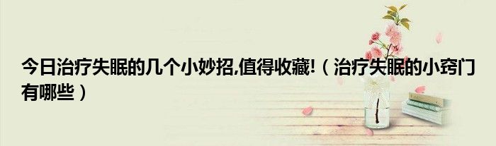 今日治疗失眠的几个小妙招,值得收藏!(治疗失眠的小窍门有哪些)