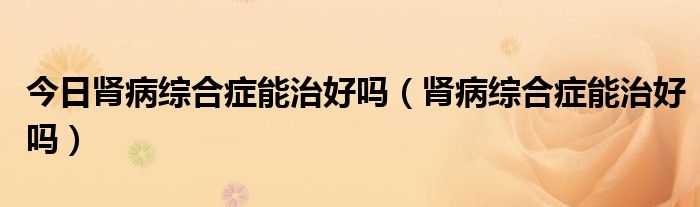 今日肾病综合症能治好吗(肾病综合症能治好吗)