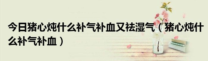 今日猪心炖什么补气补血又祛湿气(猪心炖什么补气补血)