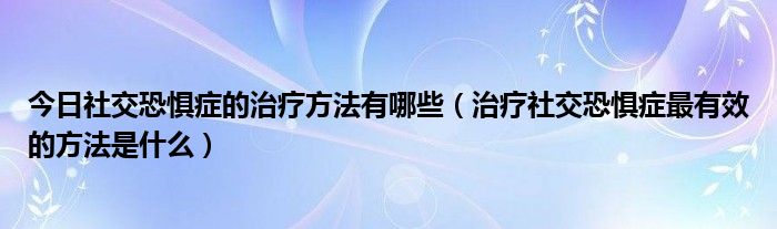 今日社交恐惧症的治疗方法有哪些（治疗社交恐惧症最有效的方法是什么）