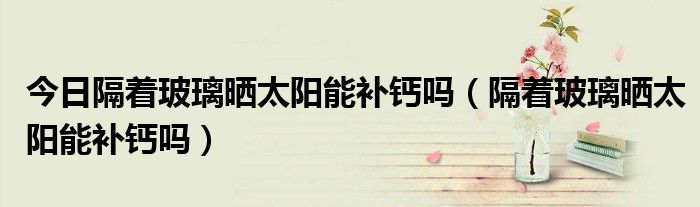 今日隔着玻璃晒太阳能补钙吗(隔着玻璃晒太阳能补钙吗)