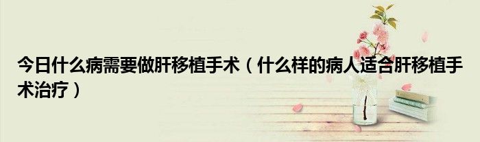 今日什么病需要做肝移植手术(什么样的病人适合肝移植手术治疗)