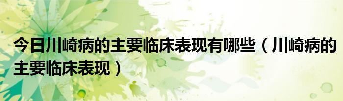 今日川崎病的主要临床表现有哪些(川崎病的主要临床表现)