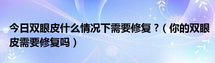 今日双眼皮什么情况下需要修复 ?(你的双眼皮需要修复吗)