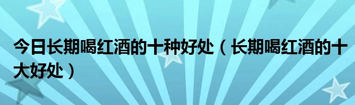 今日长期喝红酒的十种好处(长期喝红酒的十大好处)