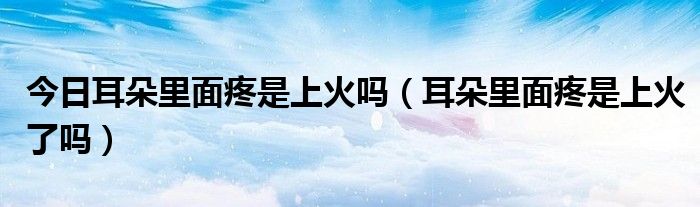 今日耳朵里面疼是上火吗(耳朵里面疼是上火了吗)