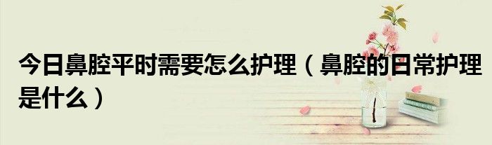 今日鼻腔平时需要怎么护理(鼻腔的日常护理是什么)