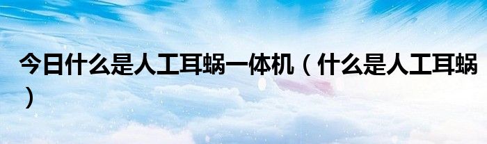 今日什么是人工耳蜗一体机(什么是人工耳蜗)