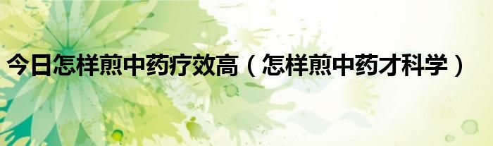 今日怎样煎中药疗效高(怎样煎中药才科学)