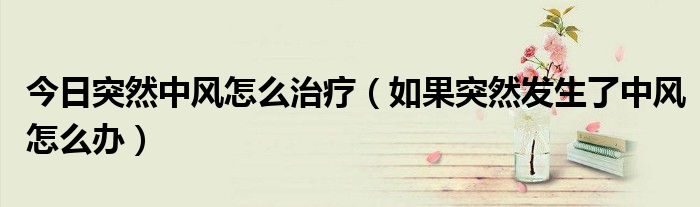 今日突然中风怎么治疗(如果突然发生了中风怎么办)