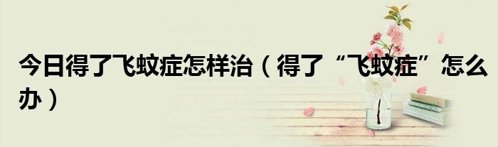 今日得了飞蚊症怎样治(得了“飞蚊症”怎么办)