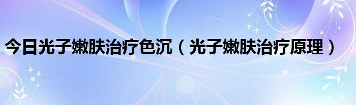 今日光子嫩肤治疗色沉(光子嫩肤治疗原理)