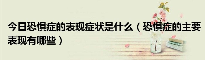 今日恐惧症的表现症状是什么(恐惧症的主要表现有哪些)