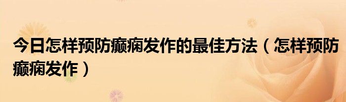今日怎样预防癫痫发作的最佳方法(怎样预防癫痫发作)