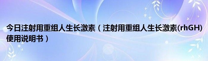今日注射用重组人生长激素(注射用重组人生长激素(rhGH)使用说明书)