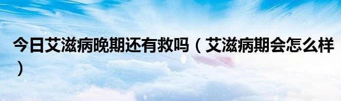 今日艾滋病晚期还有救吗(艾滋病期会怎么样)