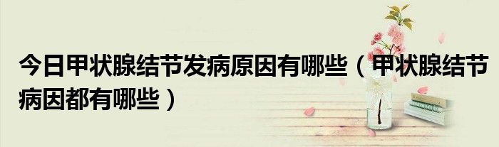 今日甲状腺结节发病原因有哪些(甲状腺结节病因都有哪些)